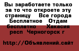 Вы заработаете только за то что откроете эту страницу. - Все города Бесплатное » Отдам бесплатно   . Хакасия респ.,Черногорск г.